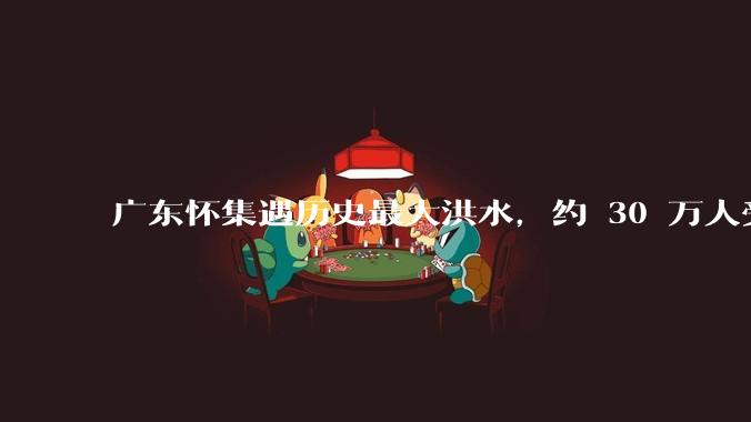 广东怀集遇历史最大洪水，约 30 万人受灾，积水最深处达 3 米，目前当地情况如何？